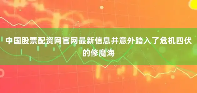 中国股票配资网官网最新信息并意外踏入了危机四伏的修魔海