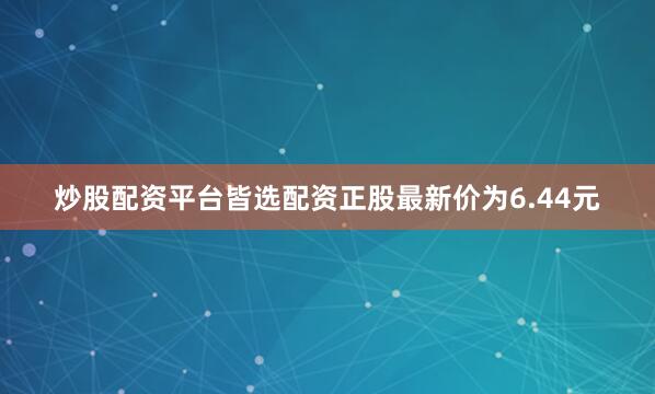 炒股配资平台皆选配资正股最新价为6.44元