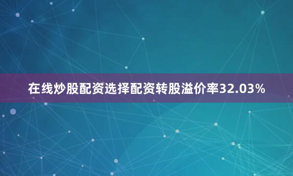 在线炒股配资选择配资转股溢价率32.03%