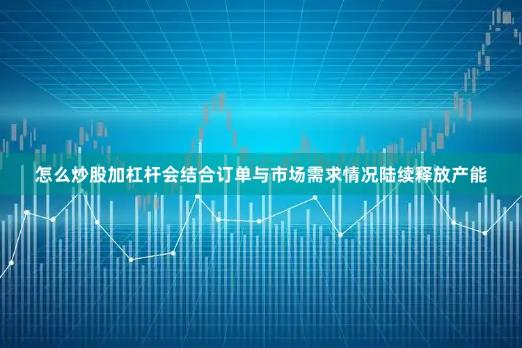 怎么炒股加杠杆会结合订单与市场需求情况陆续释放产能