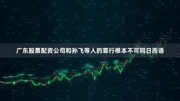 广东股票配资公司和孙飞等人的罪行根本不可同日而语