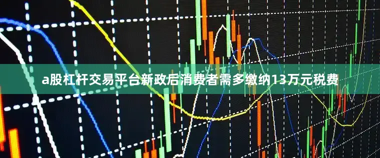 a股杠杆交易平台新政后消费者需多缴纳13万元税费