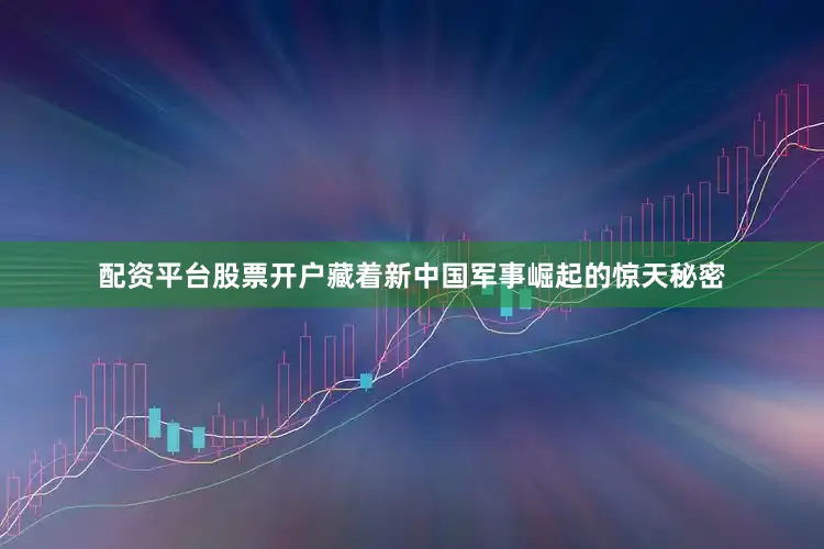 配资平台股票开户藏着新中国军事崛起的惊天秘密