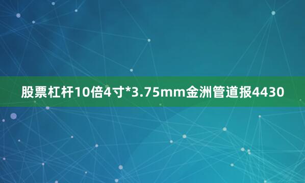 股票杠杆10倍4寸*3.75mm金洲管道报4430