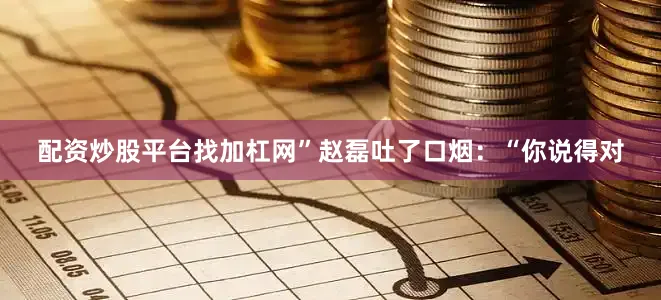 配资炒股平台找加杠网”赵磊吐了口烟：“你说得对
