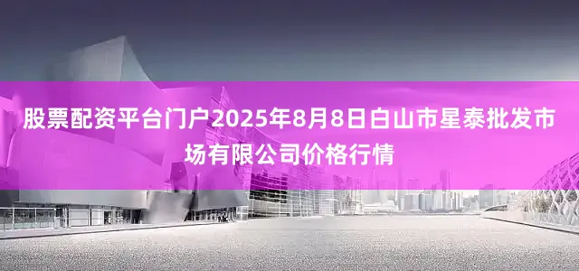 股票配资平台门户2025年8月8日白山市星泰批发市场有限公司价格行情