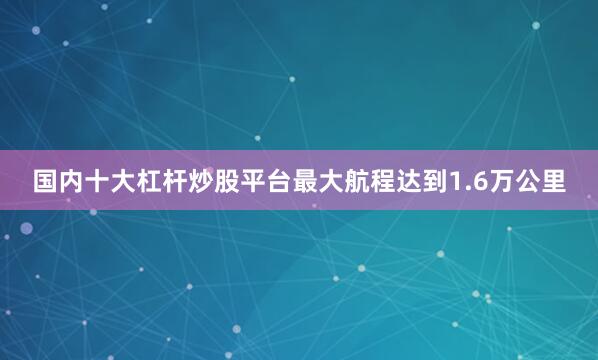 国内十大杠杆炒股平台最大航程达到1.6万公里
