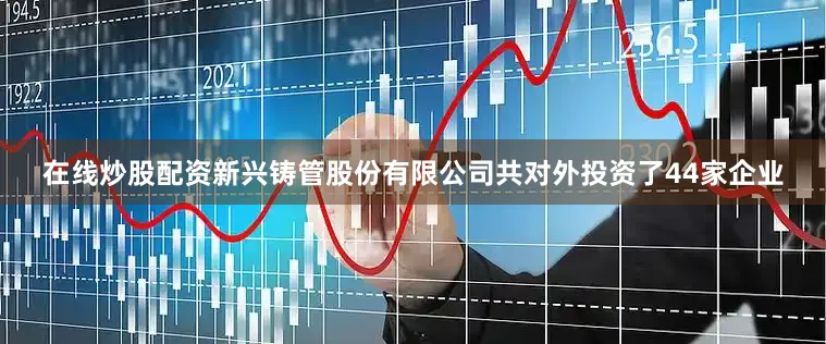 在线炒股配资新兴铸管股份有限公司共对外投资了44家企业