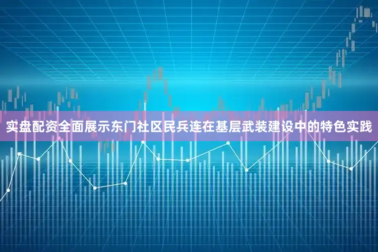 实盘配资全面展示东门社区民兵连在基层武装建设中的特色实践