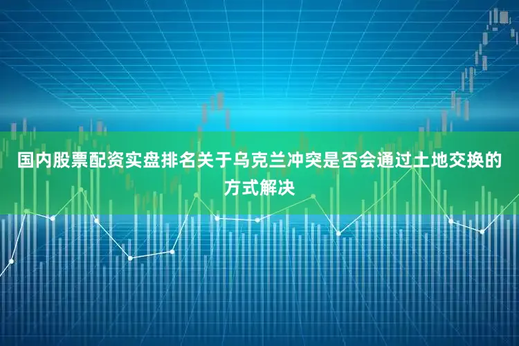 国内股票配资实盘排名关于乌克兰冲突是否会通过土地交换的方式解决