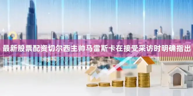 最新股票配资切尔西主帅马雷斯卡在接受采访时明确指出
