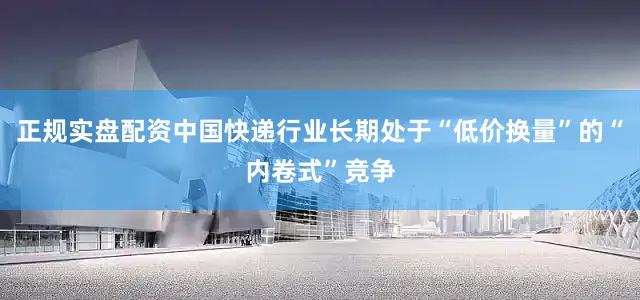 正规实盘配资中国快递行业长期处于“低价换量”的“内卷式”竞争