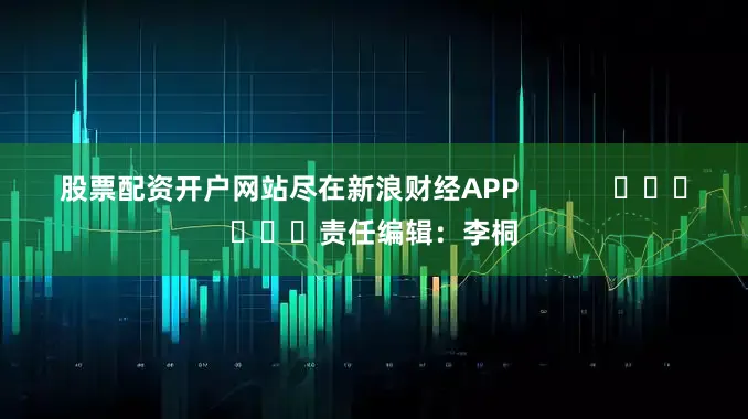 股票配资开户网站尽在新浪财经APP            						责任编辑：李桐