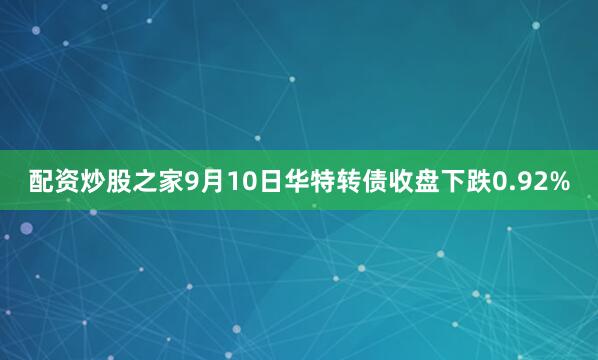 配资炒股之家9月10日华特转债收盘下跌0.92%