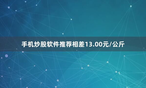 手机炒股软件推荐相差13.00元/公斤